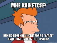 мне кажется? или во вторник 11 сентября в "агате" будет выступать тётя груша?