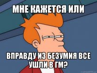 мне кажется или вправду из безумия все ушли в гм?