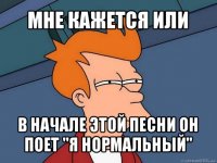 мне кажется или в начале этой песни он поет "я нормальный"