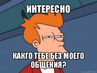 интересно какго тебе без моего общения?