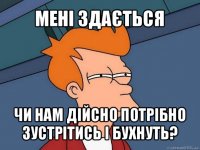 мені здається чи нам дійсно потрібно зустрітись і бухнуть?