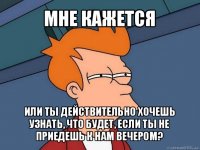 мне кажется или ты действительно хочешь узнать, что будет, если ты не приедешь к нам вечером?