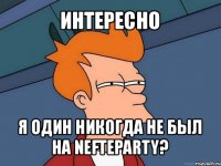 интересно я один никогда не был на nefteparty?