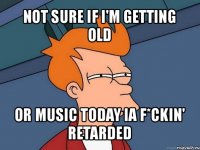 not sure if i'm getting old or music today ia f*ckin' retarded