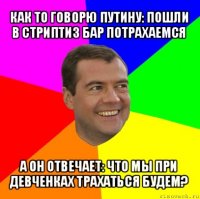 как то говорю путину: пошли в стриптиз бар потрахаемся а он отвечает: что мы при девченках трахаться будем?