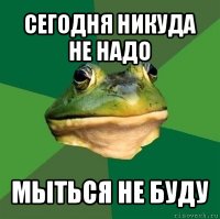 сегодня никуда не надо мыться не буду