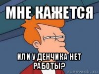 мне кажется или у денчика нет работы?