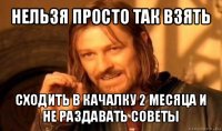 нельзя просто так взять сходить в качалку 2 месяца и не раздавать советы