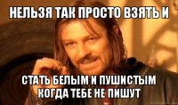 нельзя так просто взять и стать белым и пушистым когда тебе не пишут