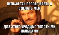 нельзя так просто взять и сделать мем для этого уродца с толстыми пальцами