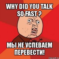 why did you talk so fast ? мы не успеваем перевести!