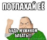 потлахай её будь мужиком блеать!!!