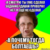 -я смотрю ты уже сделал задание?давай проверю!
-нет я ещё не сделал -а почему тогда болтаешь?