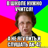 в школе нужно учится! а не ягу пить,и слушать ak-47