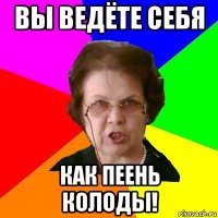 вы ведёте себя как пеень колоды!