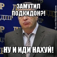 замутил подкидон?! ну и иди нахуй!