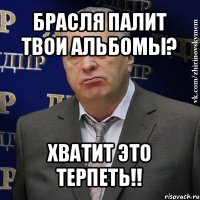 брасля палит твои альбомы? хватит это терпеть!!