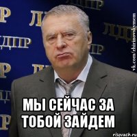  мы сейчас за тобой зайдем