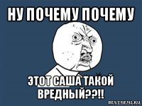 ну почему почему этот саша такой вредный??!!