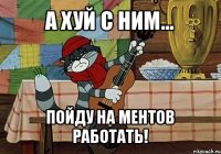 а хуй с ним... пойду на ментов работать!