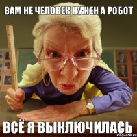 Всё я выключилась Вам не человек нужен а робот