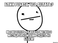 блин ребята, что делать? мы же теперь на информатике 3 месяца за компами сидеть не будем!