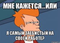 мне кажется...или я самый заебистый на своей работе?