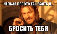 нельзя просто так взять и... бросить тебя