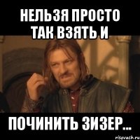 нельзя просто так взять и починить зизер...