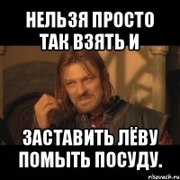 нельзя просто так взять и заставить лёву помыть посуду.