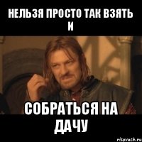 нельзя просто так взять
и собраться на дачу