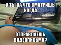 а ты на что смотришь когда отправляешь видеописьмо?