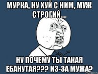 мурка, ну хуй с ним, муж строгий.... ну почему ты такая ебанутая??? из-за мужа?