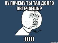 ну пачему ты так долго овтечаешь? )))))