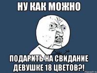 ну как можно подарить на свидание девушке 18 цветов?!