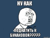 ну как подкатить к бунаковой???