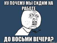 ну почему мы сидим на работе до восьми вечера?