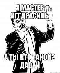 я мастер иггдрасиль а ты кто такой? давай