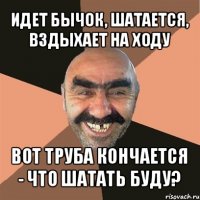 идет бычок, шатается, вздыхает на ходу вот труба кончается - что шатать буду?