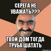 серега не уважать??? твой дом тогда труба шатать