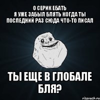 о серик ебать
я уже забыл блять когда ты последний раз сюда что-то писал ты еще в глобале бля?