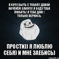 я хочу быть с тобой!! давай начёнём заного! я буду тебя любить! я тебе дам !
только вернись. прости)) я люблю себя) и мне заебись)