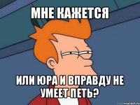 мне кажется или юра и вправду не умеет петь?