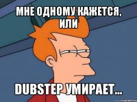 мне одному кажется, или dubstep умирает...