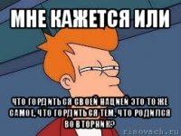 мне кажется или что гордиться своей нацией это то же самое, что гордиться тем, что родился во вторник?