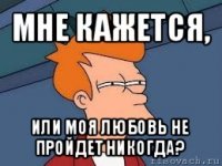 мне кажется, или моя любовь не пройдет никогда?