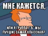 мне кажется, или я группа 7"б" мы лучшие самая классная?