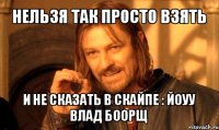 нельзя так просто взять и не сказать в скайпе : йоуу влад боорщ