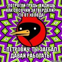 - потрогай грудь. видишь, как сосочки затвердели? это от холода! - петрович, ты заебал, давай работать!