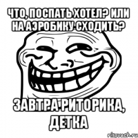 что, поспать хотел? или на аэробику сходить? завтра риторика, детка